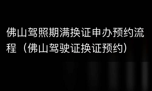 佛山驾照期满换证申办预约流程（佛山驾驶证换证预约）