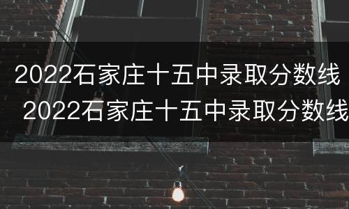 2022石家庄十五中录取分数线 2022石家庄十五中录取分数线高吗