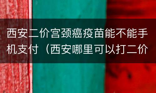 西安二价宫颈癌疫苗能不能手机支付（西安哪里可以打二价宫颈癌疫苗啊）