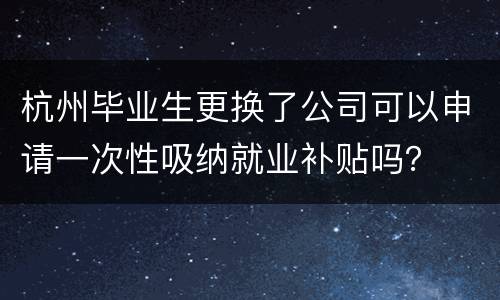 杭州毕业生更换了公司可以申请一次性吸纳就业补贴吗？