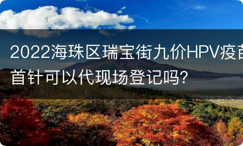 2022海珠区瑞宝街九价HPV疫苗首针可以代现场登记吗？