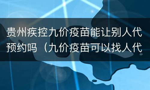 贵州疾控九价疫苗能让别人代预约吗（九价疫苗可以找人代买吗）