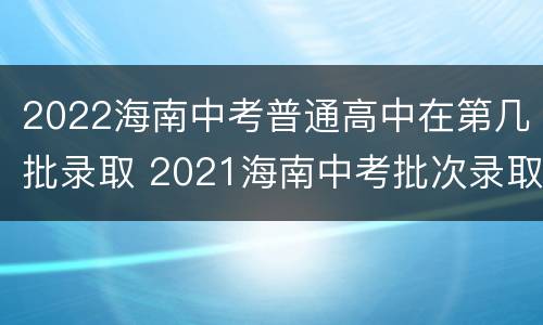 2022海南中考普通高中在第几批录取 2021海南中考批次录取时间