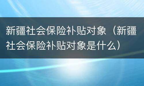 新疆社会保险补贴对象（新疆社会保险补贴对象是什么）
