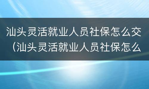 汕头灵活就业人员社保怎么交（汕头灵活就业人员社保怎么交的）