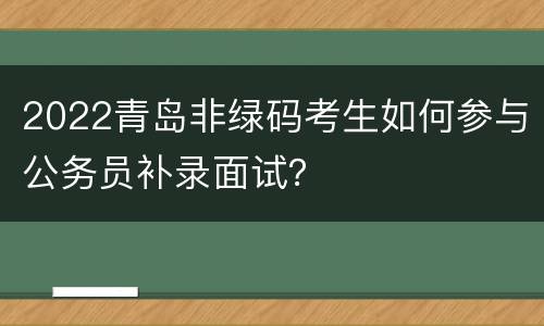 2022青岛非绿码考生如何参与公务员补录面试？