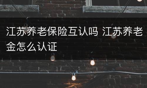 江苏养老保险互认吗 江苏养老金怎么认证