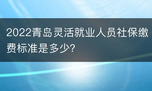 2022青岛灵活就业人员社保缴费标准是多少？