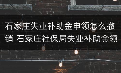 石家庄失业补助金申领怎么撤销 石家庄社保局失业补助金领取