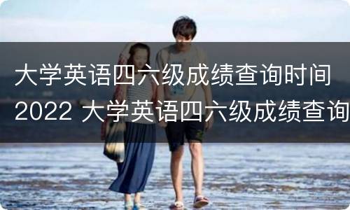 大学英语四六级成绩查询时间2022 大学英语四六级成绩查询时间历年