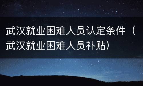 武汉就业困难人员认定条件（武汉就业困难人员补贴）