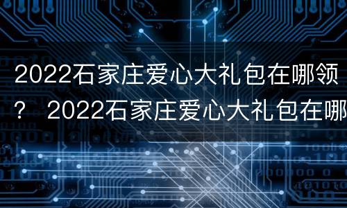 2022石家庄爱心大礼包在哪领？ 2022石家庄爱心大礼包在哪领啊