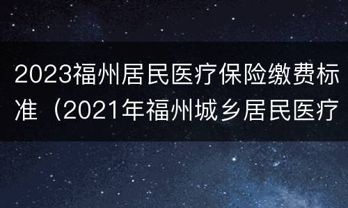 2023福州居民医疗保险缴费标准（2021年福州城乡居民医疗保险缴费标准）