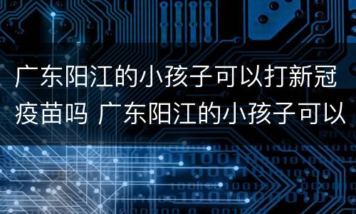广东阳江的小孩子可以打新冠疫苗吗 广东阳江的小孩子可以打新冠疫苗吗