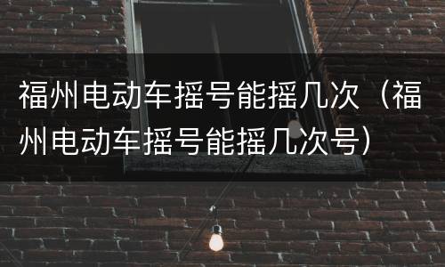 福州电动车摇号能摇几次（福州电动车摇号能摇几次号）