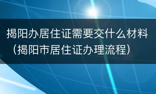 揭阳办居住证需要交什么材料（揭阳市居住证办理流程）