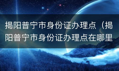 揭阳普宁市身份证办理点（揭阳普宁市身份证办理点在哪里）