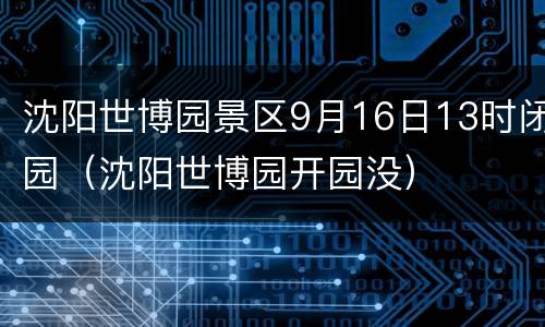 沈阳世博园景区9月16日13时闭园（沈阳世博园开园没）