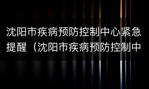沈阳市疾病预防控制中心紧急提醒（沈阳市疾病预防控制中心紧急提醒电话）