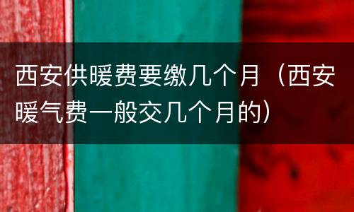 西安供暖费要缴几个月（西安暖气费一般交几个月的）