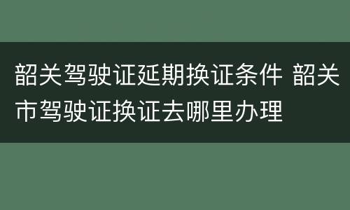 韶关驾驶证延期换证条件 韶关市驾驶证换证去哪里办理