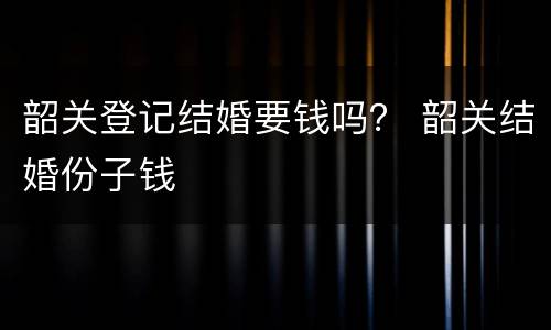 韶关登记结婚要钱吗？ 韶关结婚份子钱