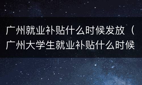 广州就业补贴什么时候发放（广州大学生就业补贴什么时候到账）