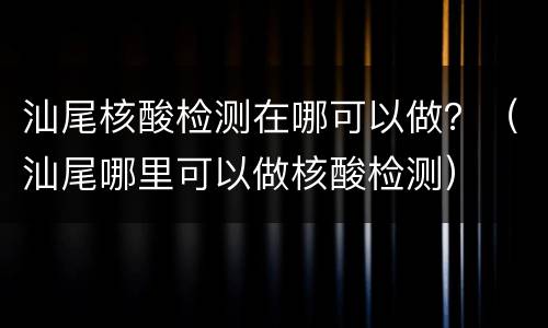 汕尾核酸检测在哪可以做？（汕尾哪里可以做核酸检测）