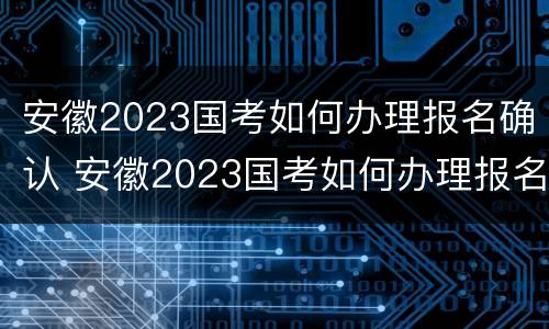 安徽2023国考如何办理报名确认 安徽2023国考如何办理报名确认考试