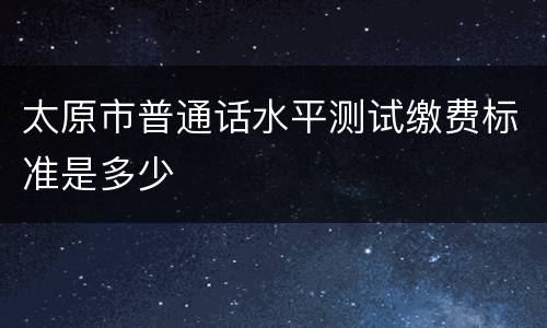 太原市普通话水平测试缴费标准是多少