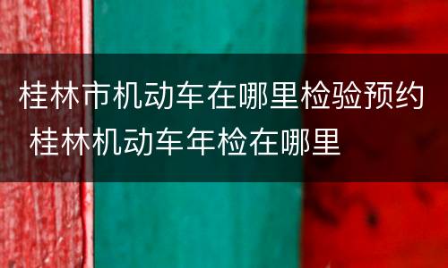 桂林市机动车在哪里检验预约 桂林机动车年检在哪里