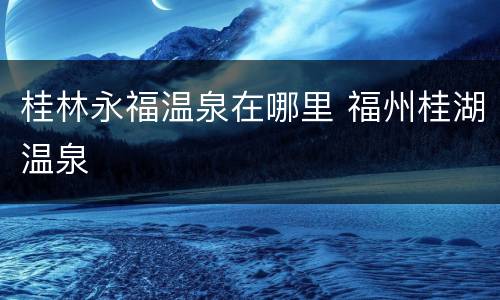 桂林永福温泉在哪里 福州桂湖温泉