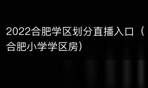 2022合肥学区划分直播入口（合肥小学学区房）