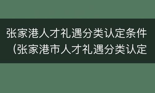 张家港人才礼遇分类认定条件（张家港市人才礼遇分类认定）