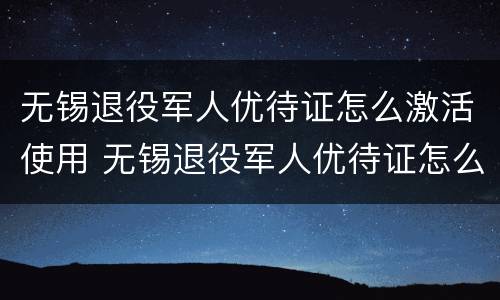 无锡退役军人优待证怎么激活使用 无锡退役军人优待证怎么激活使用手续