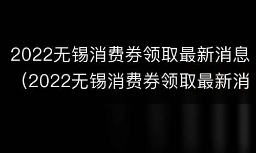 2022无锡消费券领取最新消息（2022无锡消费券领取最新消息公告）