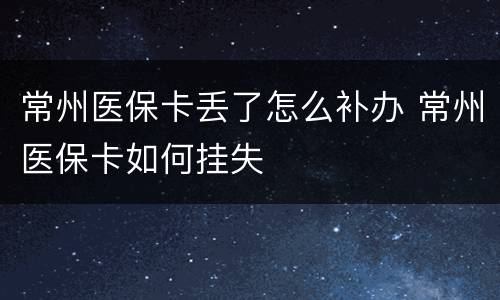 常州医保卡丢了怎么补办 常州医保卡如何挂失