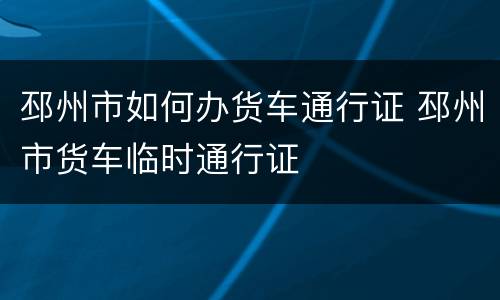 邳州市如何办货车通行证 邳州市货车临时通行证