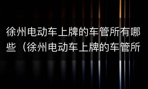 徐州电动车上牌的车管所有哪些（徐州电动车上牌的车管所有哪些部门）