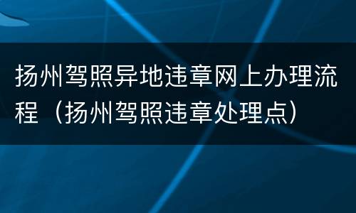 扬州驾照异地违章网上办理流程（扬州驾照违章处理点）