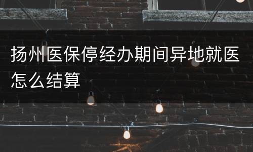 扬州医保停经办期间异地就医怎么结算
