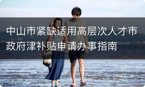 中山市紧缺适用高层次人才市政府津补贴申请办事指南