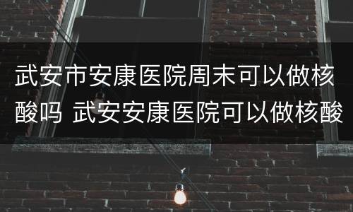武安市安康医院周末可以做核酸吗 武安安康医院可以做核酸吗?