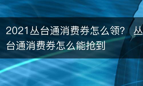 2021丛台通消费券怎么领？ 丛台通消费券怎么能抢到