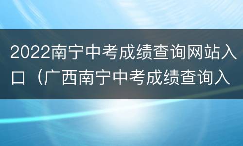 2022南宁中考成绩查询网站入口（广西南宁中考成绩查询入口网站2021）