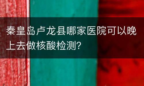 秦皇岛卢龙县哪家医院可以晚上去做核酸检测？