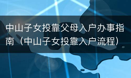 中山子女投靠父母入户办事指南（中山子女投靠入户流程）