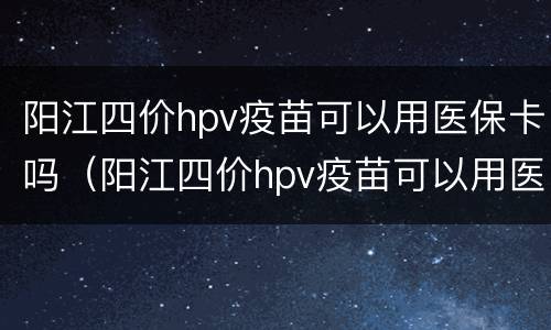 阳江四价hpv疫苗可以用医保卡吗（阳江四价hpv疫苗可以用医保卡吗能报销吗）