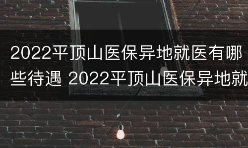 2022平顶山医保异地就医有哪些待遇 2022平顶山医保异地就医有哪些待遇政策