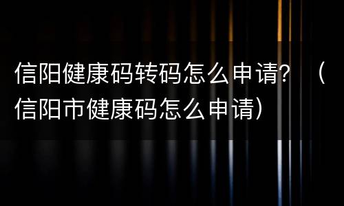 信阳健康码转码怎么申请？（信阳市健康码怎么申请）
